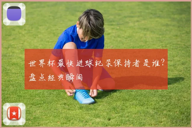 世界杯最快进球纪录保持者是谁？盘点经典瞬间