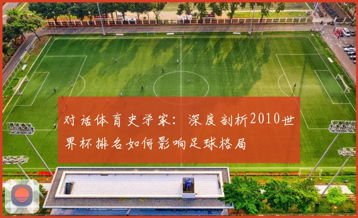 对话体育史学家:深度剖析2010世界杯排名如何影响足球格局
