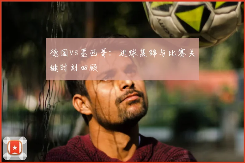德国vs墨西哥：进球集锦与比赛关键时刻回顾