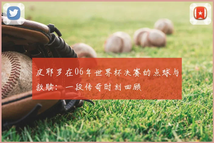 皮耶罗在06年世界杯决赛的点球与救赎：一段传奇时刻回顾