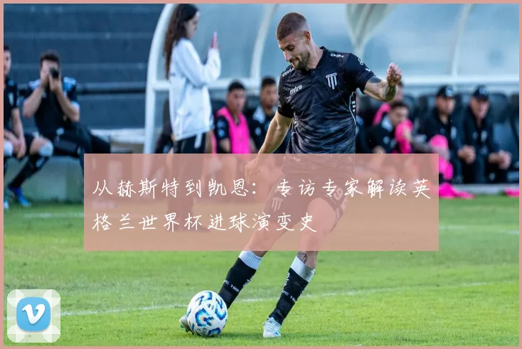 从赫斯特到凯恩：专访专家解读英格兰世界杯进球演变史
