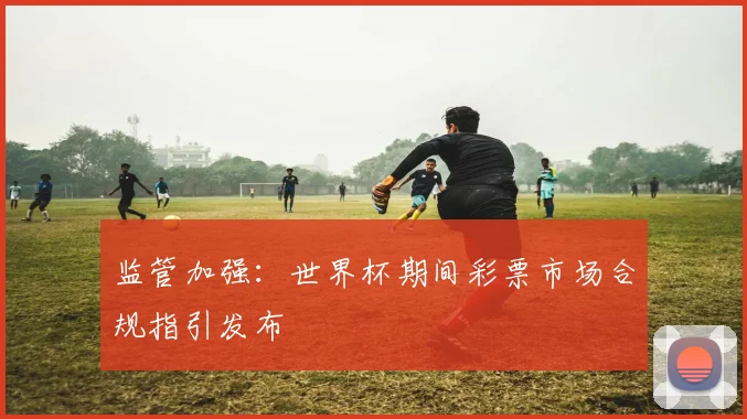 监管加强:世界杯期间彩票市场合规指引发布