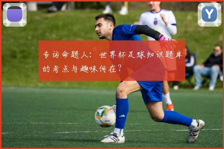 专访命题人：世界杯足球知识题库的考点与趣味何在？