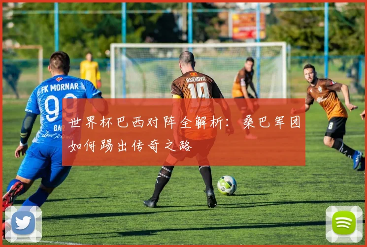 世界杯巴西对阵全解析：桑巴军团如何踢出传奇之路