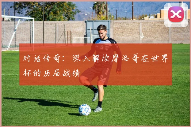 对话传奇：深入解读摩洛哥在世界杯的历届战绩
