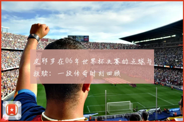 皮耶罗在06年世界杯决赛的点球与救赎：一段传奇时刻回顾