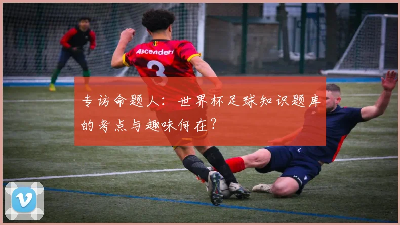 专访命题人：世界杯足球知识题库的考点与趣味何在？