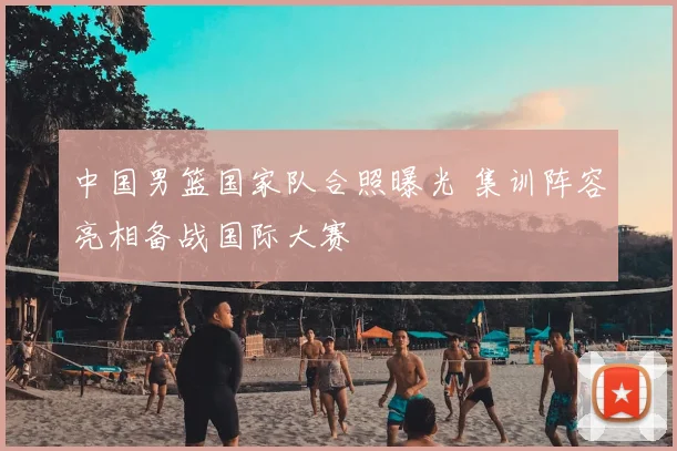 中国男篮国家队合照曝光 集训阵容亮相备战国际大赛