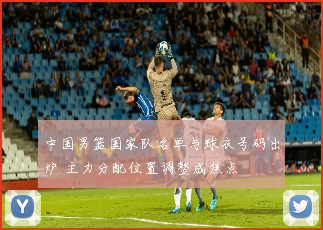 中国男篮国家队名单与球衣号码出炉 主力分配位置调整成焦点