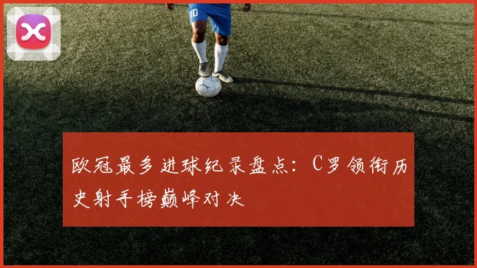 欧冠最多进球纪录盘点：C罗领衔历史射手榜巅峰对决