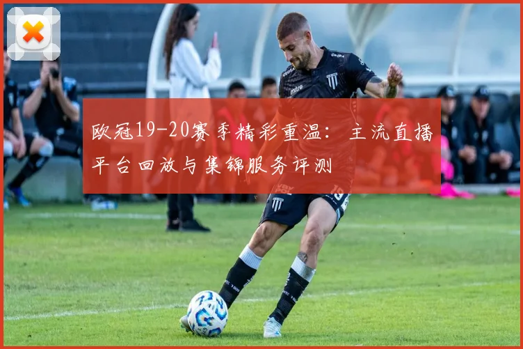 欧冠19-20赛季精彩重温：主流直播平台回放与集锦服务评测