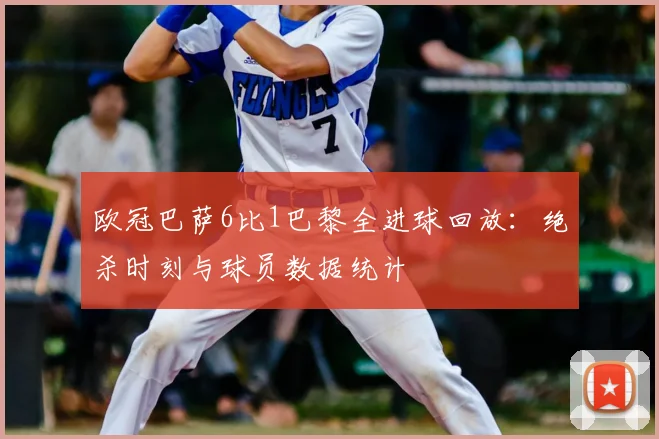 欧冠巴萨6比1巴黎全进球回放：绝杀时刻与球员数据统计
