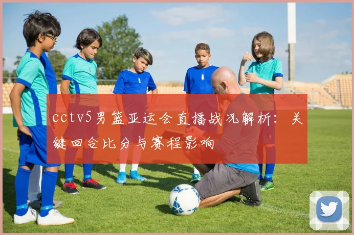 cctv5男篮亚运会直播战况解析：关键回合比分与赛程影响