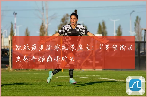 欧冠最多进球纪录盘点：C罗领衔历史射手榜巅峰对决